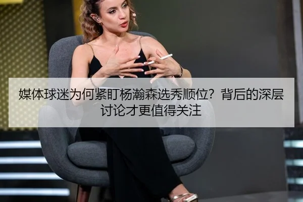 媒体球迷为何紧盯杨瀚森选秀顺位？背后的深层讨论才更值得关注